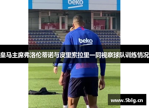皇马主席弗洛伦蒂诺与皮里索拉里一同视察球队训练情况