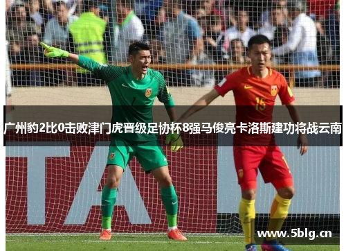 广州豹2比0击败津门虎晋级足协杯8强马俊亮卡洛斯建功将战云南